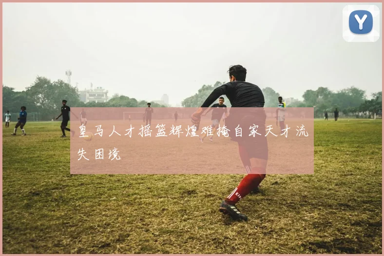 皇马人才摇篮辉煌难掩自家天才流失困境
