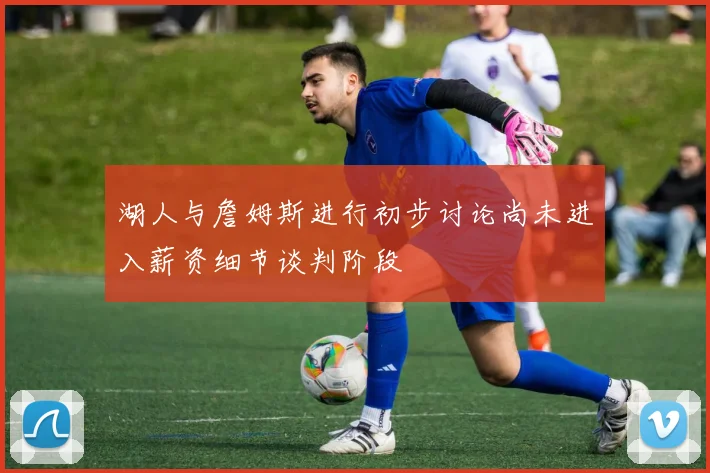 湖人与詹姆斯进行初步讨论尚未进入薪资细节谈判阶段