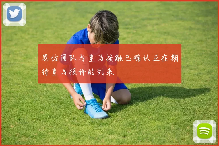 恩佐团队与皇马接触已确认正在期待皇马报价的到来