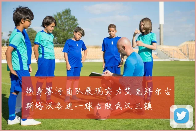 热身赛河南队展现实力艾克拜尔古斯塔沃各进一球击败武汉三镇