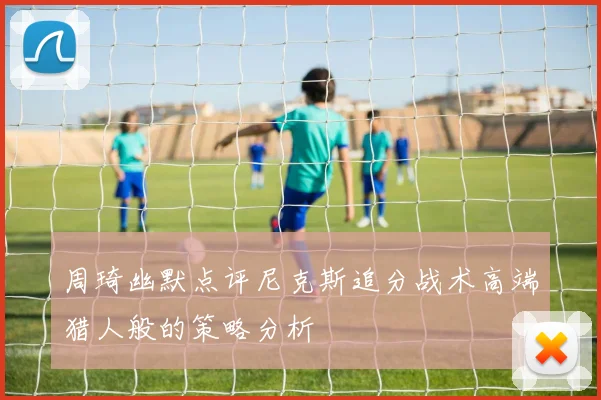 周琦幽默点评尼克斯追分战术高端猎人般的策略分析
