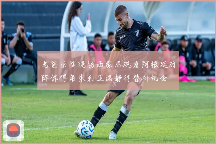 老爸亲临现场西蒙尼观看阿根廷对阵佛得角朱利亚诺静待替补机会