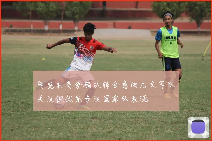 阿克利乌舍确认转会意向尤文等队关注但优先专注国家队表现