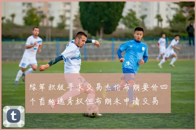 绿军积极寻求交易杰伦布朗要价四个首轮选秀权但布朗未申请交易