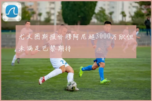尤文图斯报价穆阿尼超3000万欧但未满足巴黎期待