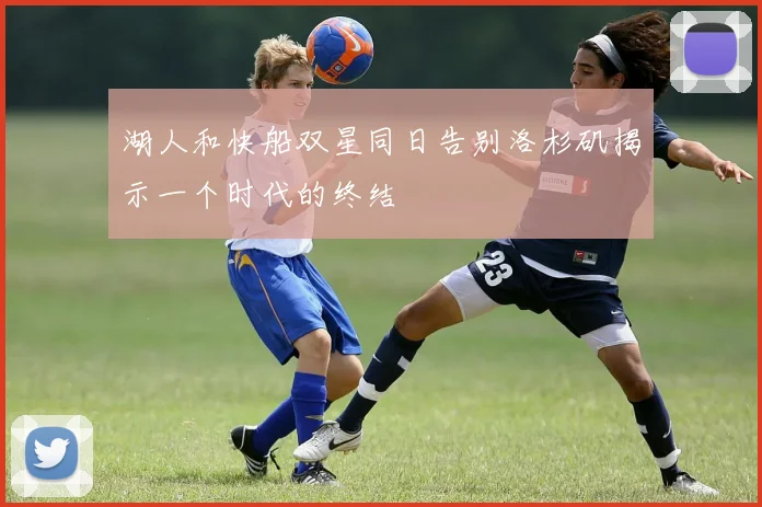 湖人和快船双星同日告别洛杉矶揭示一个时代的终结