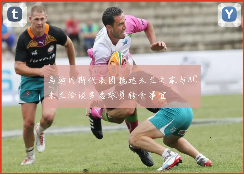 乌迪内斯代表团抵达米兰之家与AC米兰洽谈多名球员转会事宜