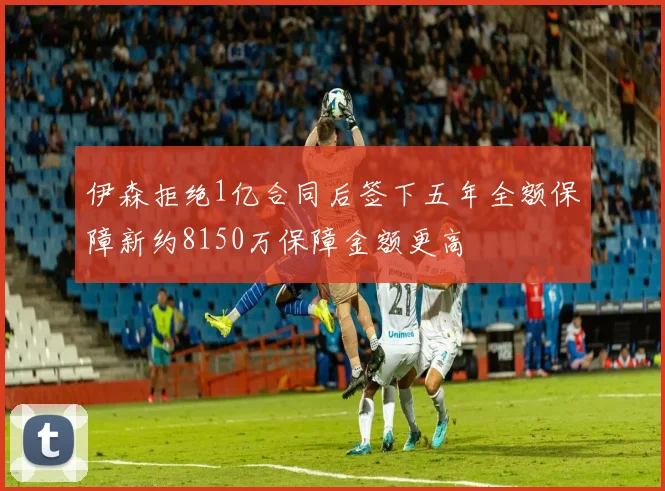 伊森拒绝1亿合同后签下五年全额保障新约8150万保障金额更高