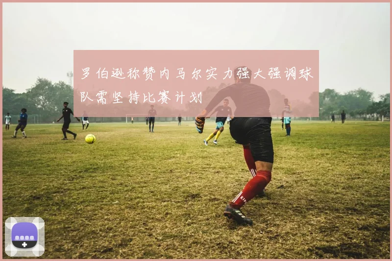 罗伯逊称赞内马尔实力强大强调球队需坚持比赛计划