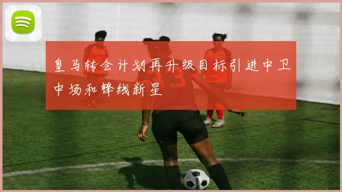 皇马转会计划再升级目标引进中卫中场和锋线新星