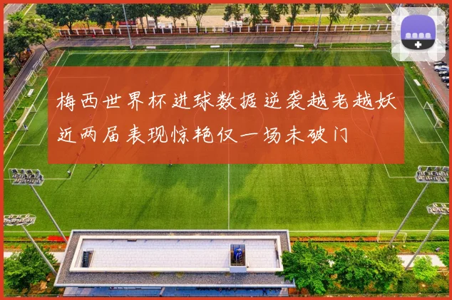 梅西世界杯进球数据逆袭越老越妖近两届表现惊艳仅一场未破门