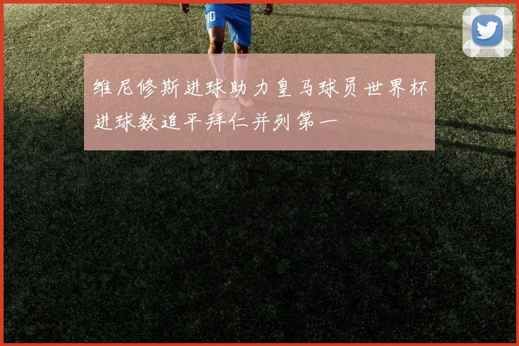 维尼修斯进球助力皇马球员世界杯进球数追平拜仁并列第一