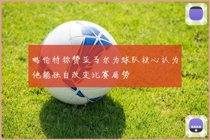 略伦特称赞亚马尔为球队核心认为他能独自改变比赛局势