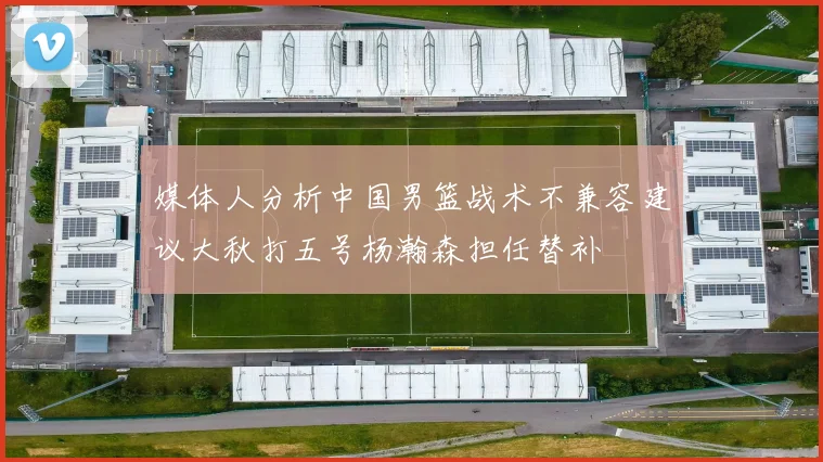 媒体人分析中国男篮战术不兼容建议大秋打五号杨瀚森担任替补