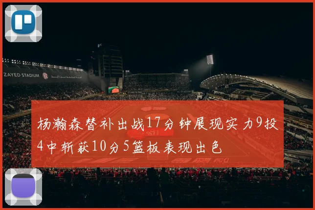 杨瀚森替补出战17分钟展现实力9投4中斩获10分5篮板表现出色