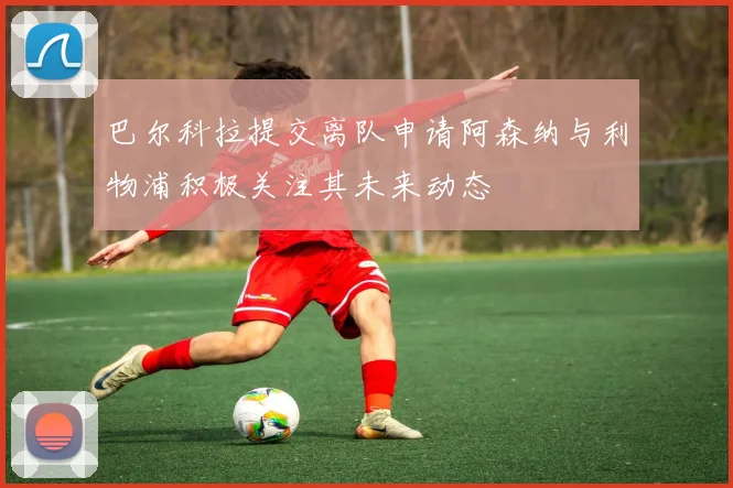 巴尔科拉提交离队申请阿森纳与利物浦积极关注其未来动态