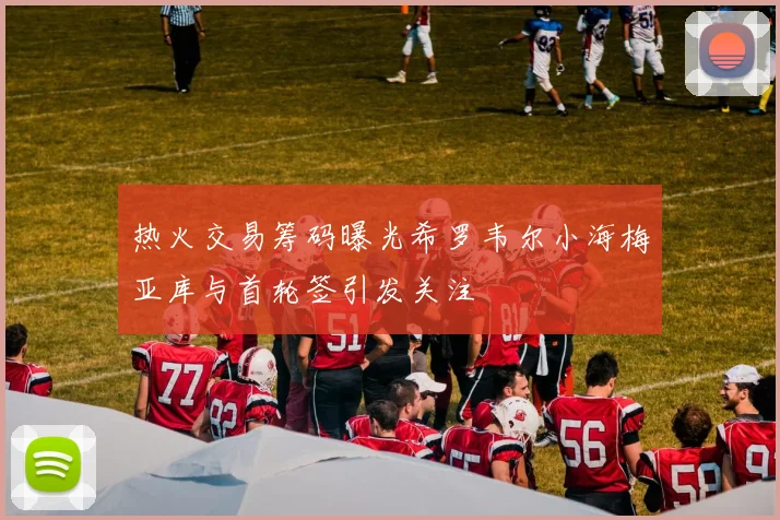 热火交易筹码曝光希罗韦尔小海梅亚库与首轮签引发关注