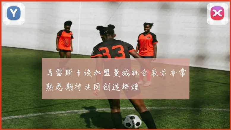 马雷斯卡谈加盟曼城机会表示非常熟悉期待共同创造辉煌