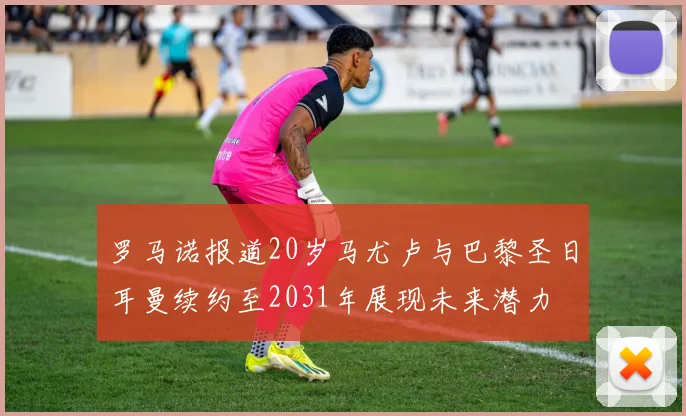 罗马诺报道20岁马尤卢与巴黎圣日耳曼续约至2031年展现未来潜力